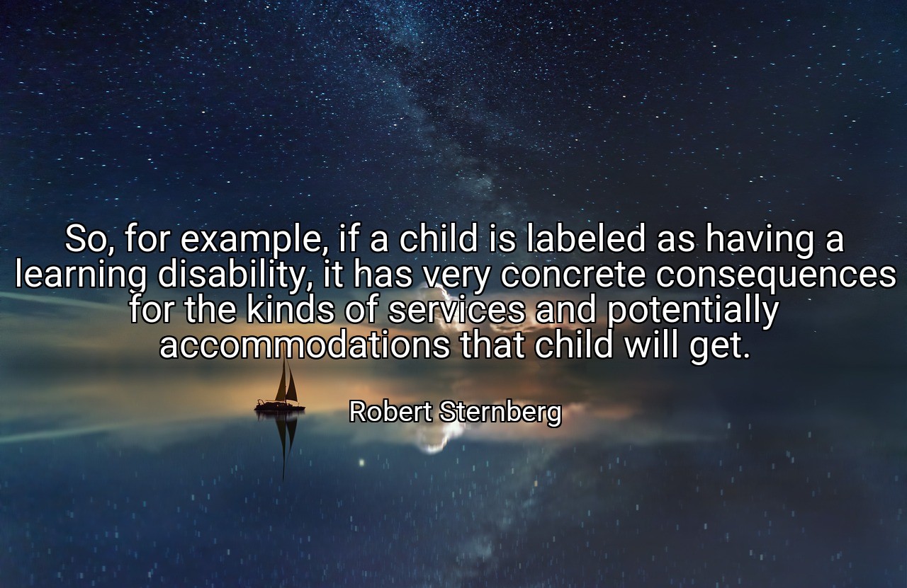 So, for example, if a child is labeled as having a learning disability, it has very concrete consequences for the kinds of services and potentially accommodations that child will get. - Robert Sternberg