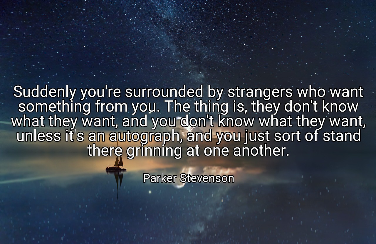 Suddenly you're surrounded by strangers who want something from you. The thing is, they don't know what they want, and you don't know what they want, unless it's an autograph, and you just sort of stand there grinning at one another. - Parker Stevenson
