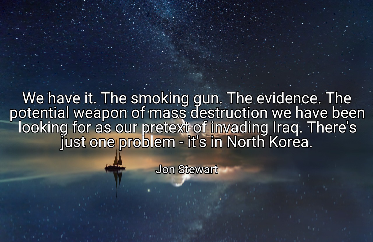 We have it. The smoking gun. The evidence. The potential weapon of mass destruction we have been looking for as our pretext of invading Iraq. There's just one problem - it's in North Korea. - Jon Stewart