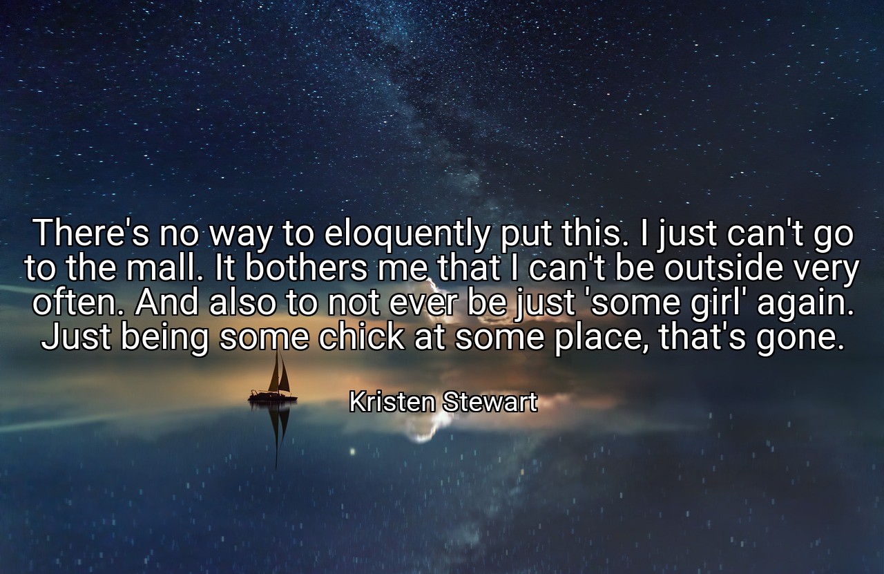 There's no way to eloquently put this. I just can't go to the mall. It bothers me that I can't be outside very often. And also to not ever be just 'some girl' again. Just being some chick at some place, that's gone. - Kristen Stewart