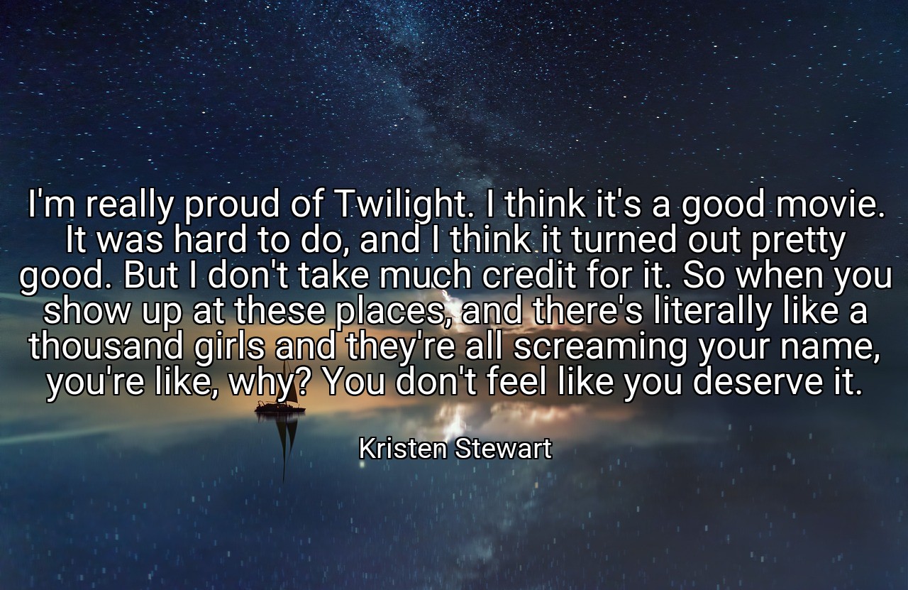 I'm really proud of Twilight. I think it's a good movie. It was hard to do, and I think it turned out pretty good. But I don't take much credit for it. So when you show up at these places, and there's literally like a thousand girls and they're all screaming your name, you're like, why? You don't feel like you deserve it. - Kristen Stewart