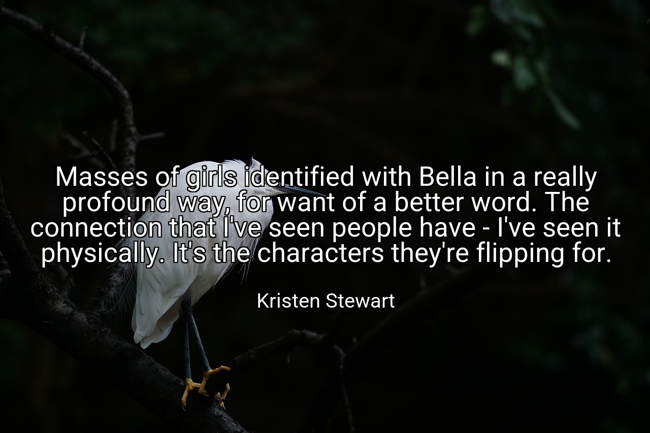 Masses of girls identified with Bella in a really profound way, for want of a better word. The connection that I've seen people have - I've seen it physically. It's the characters they're flipping for. - Kristen Stewart