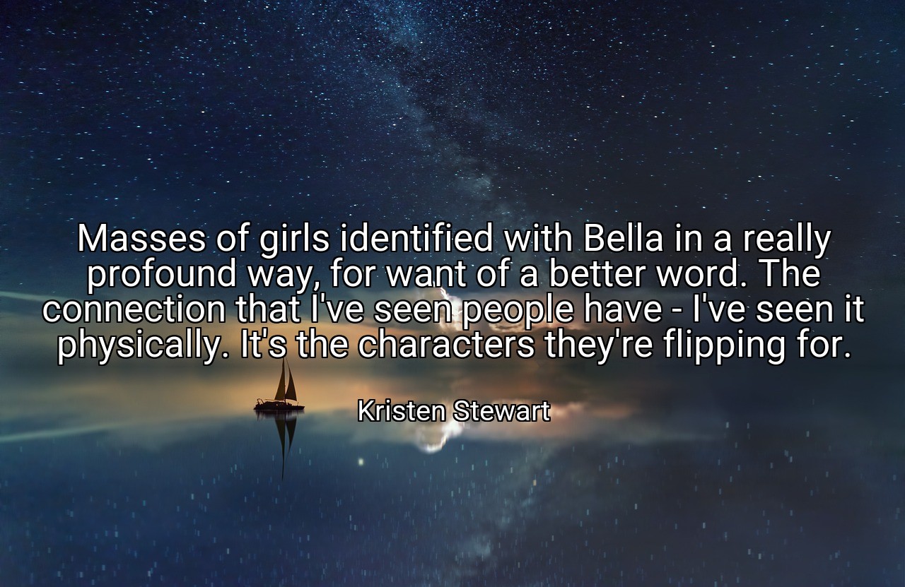 Masses of girls identified with Bella in a really profound way, for want of a better word. The connection that I've seen people have - I've seen it physically. It's the characters they're flipping for. - Kristen Stewart