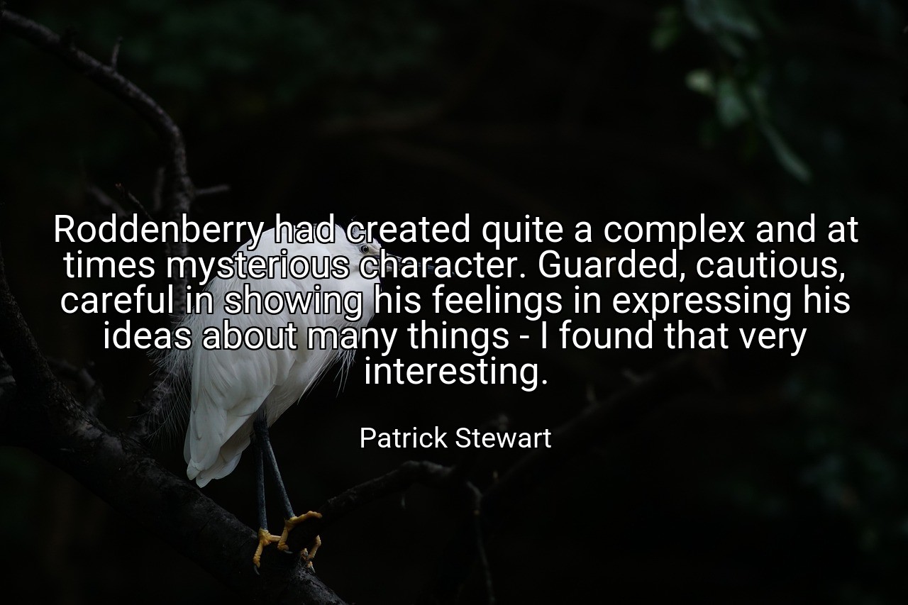 Roddenberry had created quite a complex and at times mysterious character. Guarded, cautious, careful in showing his feelings in expressing his ideas about many things - I found that very interesting. - Patrick Stewart