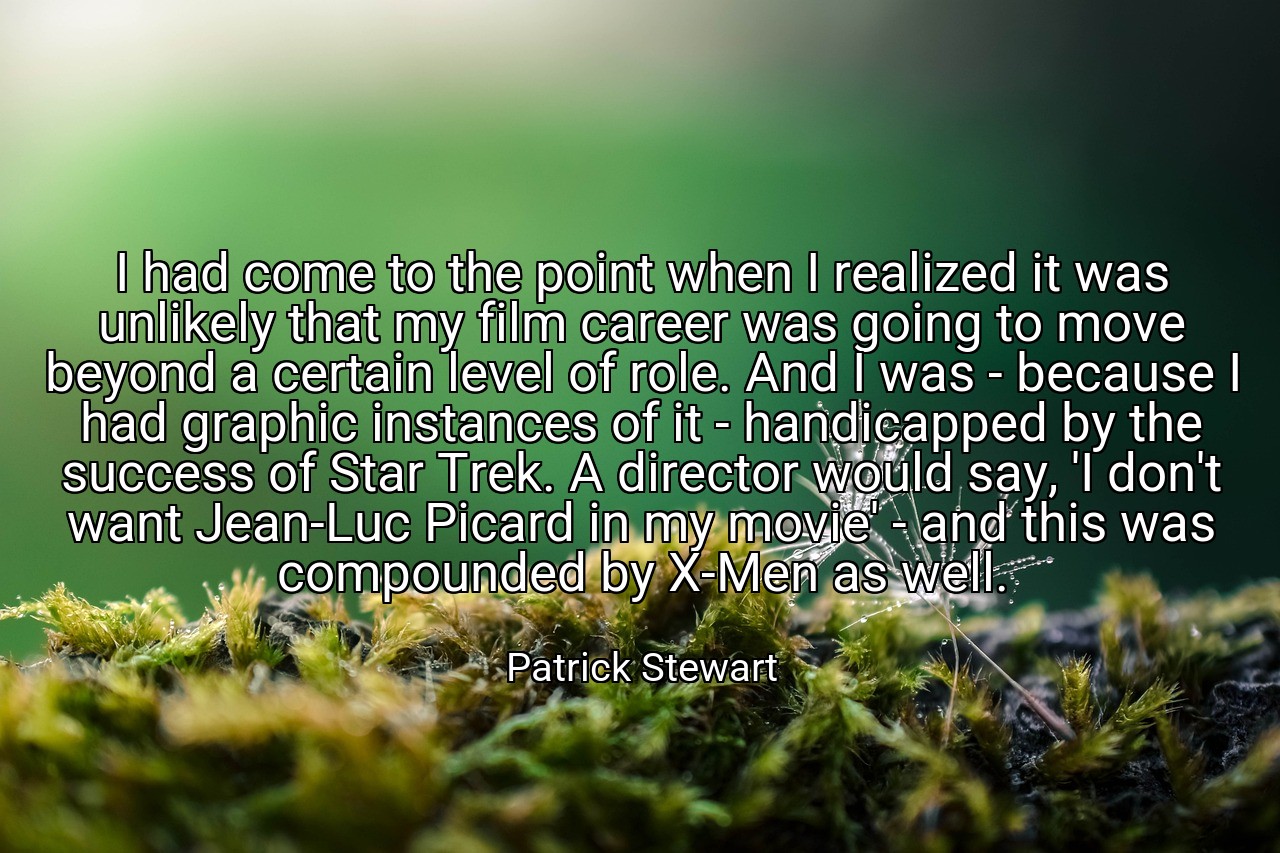 I had come to the point when I realized it was unlikely that my film career was going to move beyond a certain level of role. And I was - because I had graphic instances of it - handicapped by the success of Star Trek. A director would say, 'I don't want Jean-Luc Picard in my movie' - and this was compounded by X-Men as well. - Patrick Stewart
