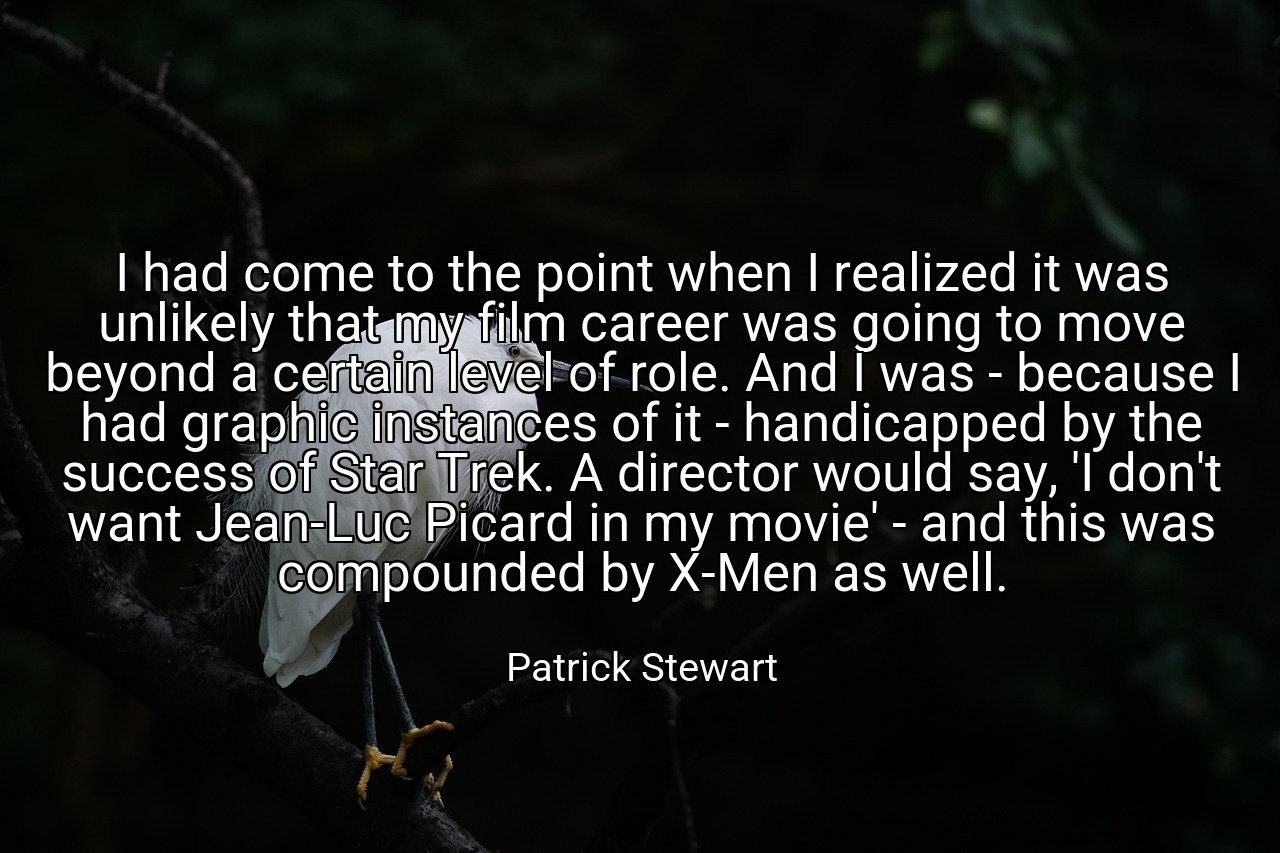 I had come to the point when I realized it was unlikely that my film career was going to move beyond a certain level of role. And I was - because I had graphic instances of it - handicapped by the success of Star Trek. A director would say, 'I don't want Jean-Luc Picard in my movie' - and this was compounded by X-Men as well. - Patrick Stewart