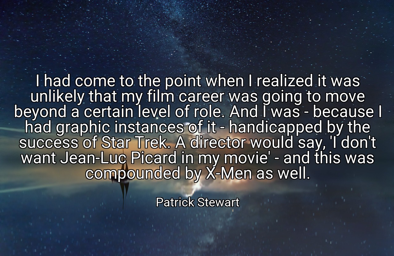 I had come to the point when I realized it was unlikely that my film career was going to move beyond a certain level of role. And I was - because I had graphic instances of it - handicapped by the success of Star Trek. A director would say, 'I don't want Jean-Luc Picard in my movie' - and this was compounded by X-Men as well. - Patrick Stewart