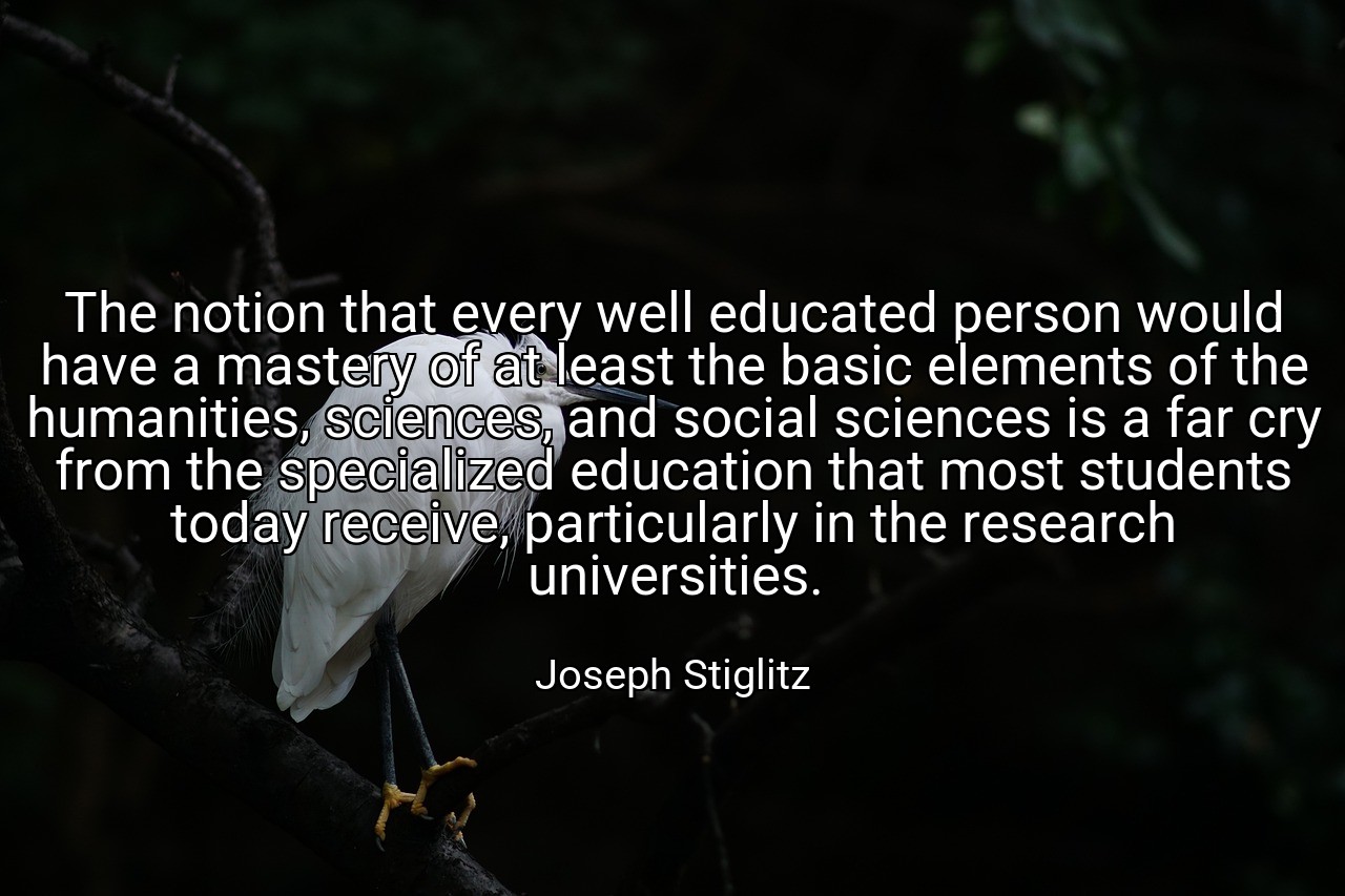 The notion that every well educated person would have a mastery of at least the basic elements of the humanities, sciences, and social sciences is a far cry from the specialized education that most students today receive, particularly in the research universities. - Joseph Stiglitz