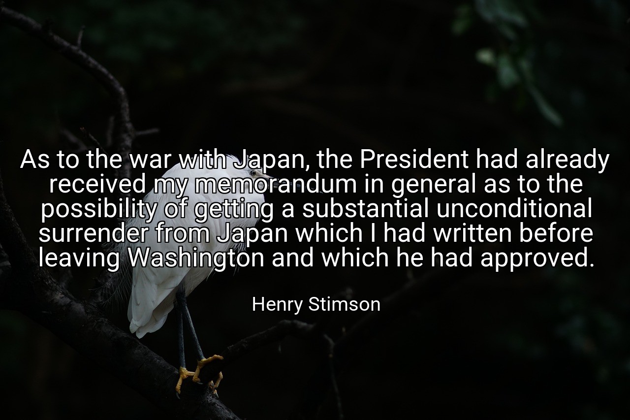 As to the war with Japan, the President had already received my memorandum in general as to the possibility of getting a substantial unconditional surrender from Japan which I had written before leaving Washington and which he had approved. - Henry Stimson