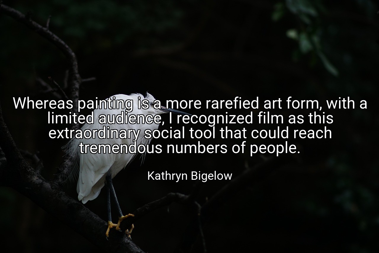 Whereas painting is a more rarefied art form, with a limited audience, I recognized film as this extraordinary social tool that could reach tremendous numbers of people. - Kathryn Bigelow