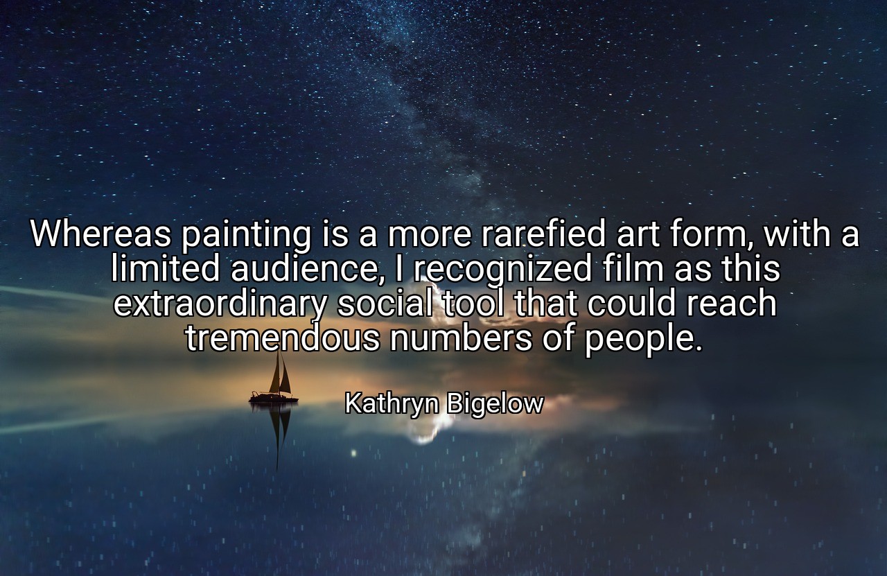 Whereas painting is a more rarefied art form, with a limited audience, I recognized film as this extraordinary social tool that could reach tremendous numbers of people. - Kathryn Bigelow