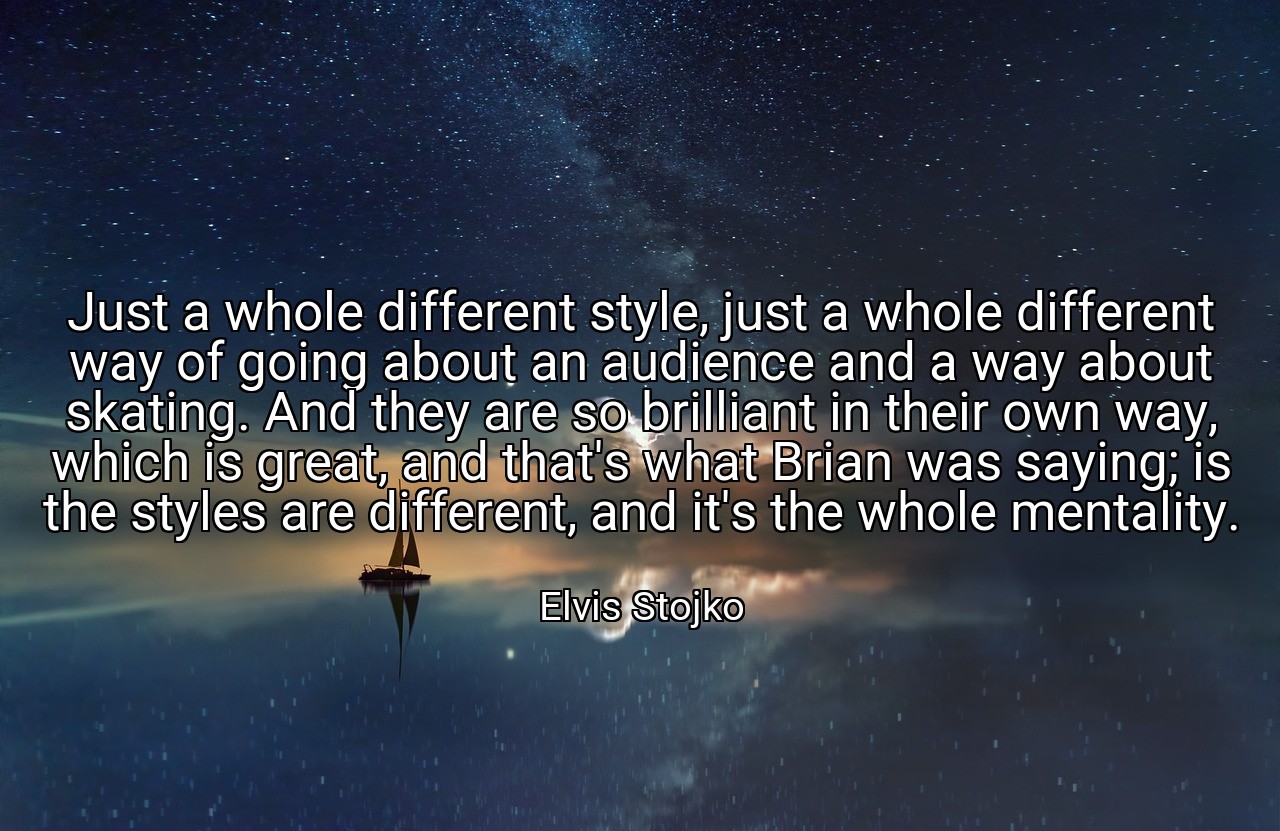 Just a whole different style, just a whole different way of going about an audience and a way about skating. And they are so brilliant in their own way, which is great, and that's what Brian was saying; is the styles are different, and it's the whole mentality. - Elvis Stojko