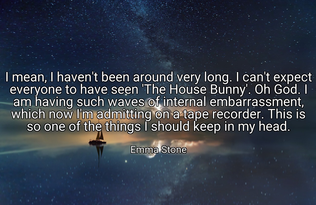 I mean, I haven't been around very long. I can't expect everyone to have seen 'The House Bunny'. Oh God. I am having such waves of internal embarrassment, which now I'm admitting on a tape recorder. This is so one of the things I should keep in my head. - Emma Stone