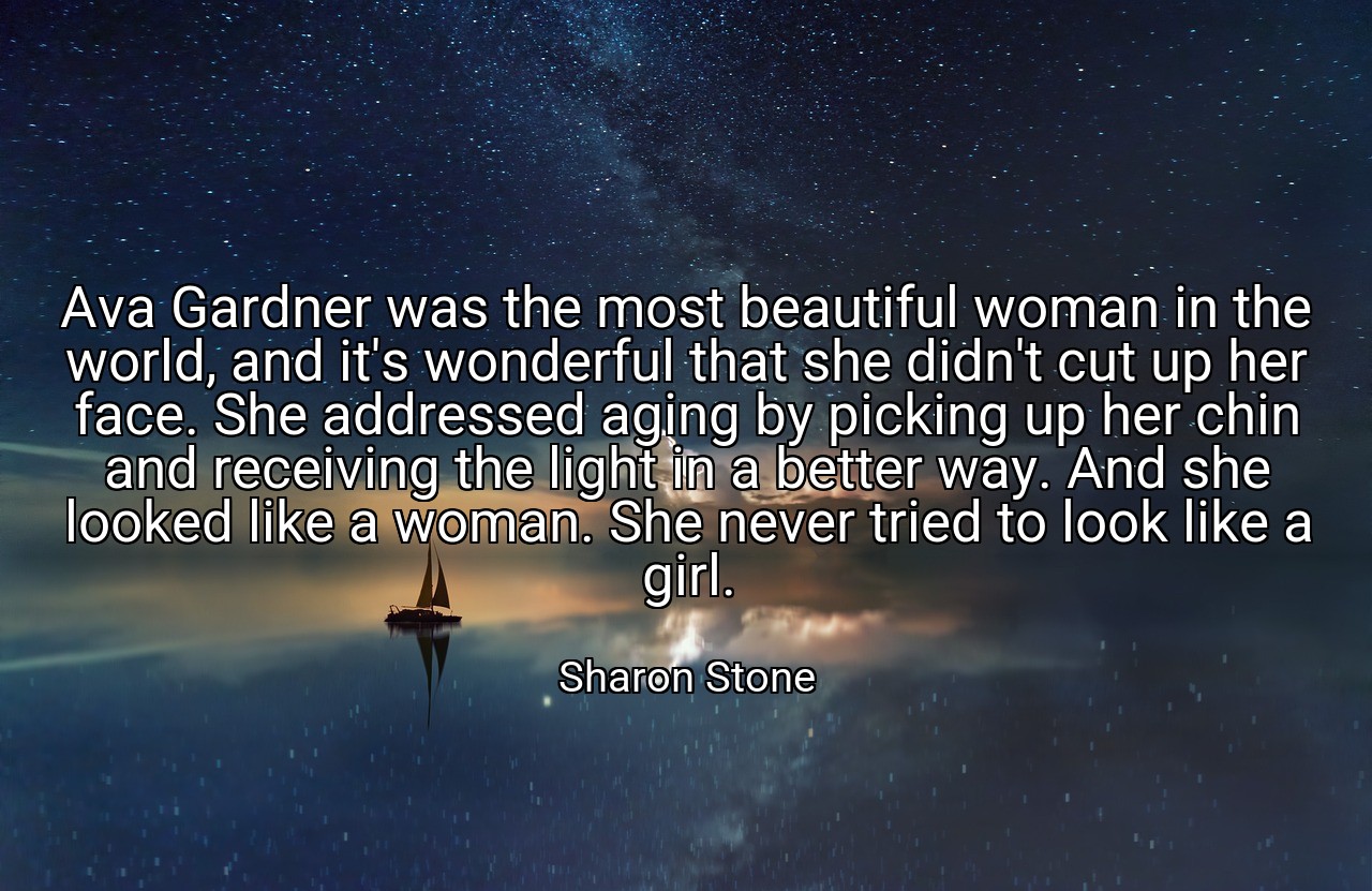Ava Gardner was the most beautiful woman in the world, and it's wonderful that she didn't cut up her face. She addressed aging by picking up her chin and receiving the light in a better way. And she looked like a woman. She never tried to look like a girl. - Sharon Stone