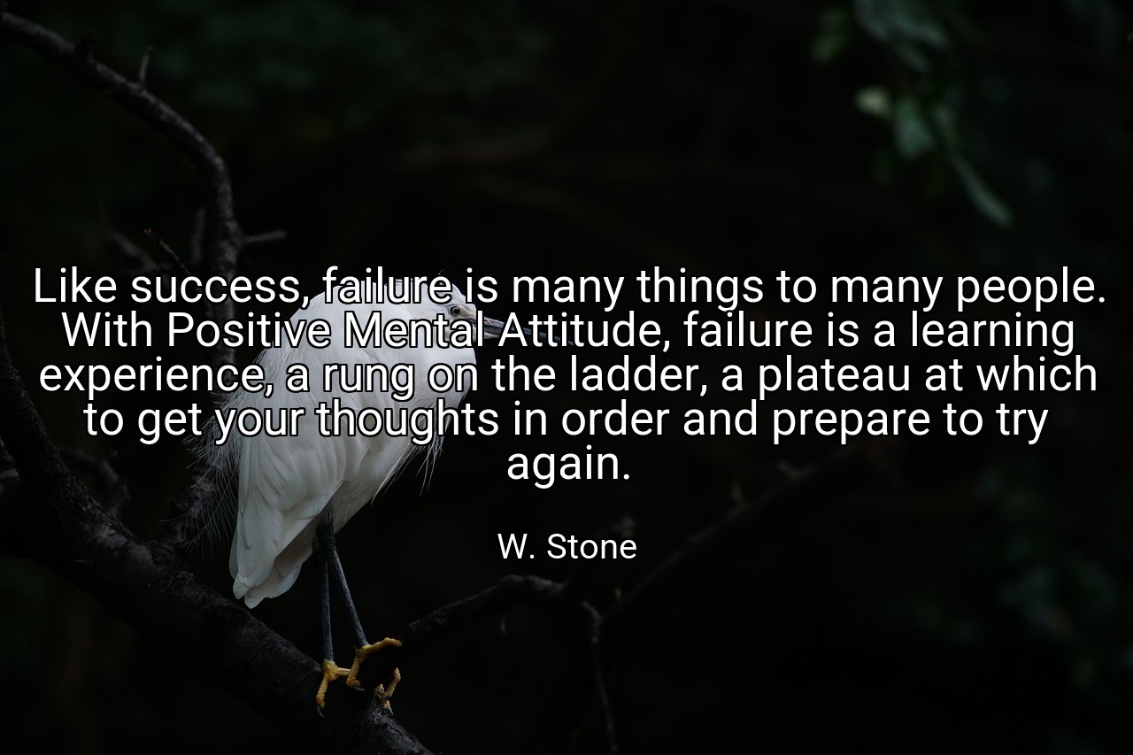 Like success, failure is many things to many people. With Positive Mental Attitude, failure is a learning experience, a rung on the ladder, a plateau at which to get your thoughts in order and prepare to try again. - W. Stone