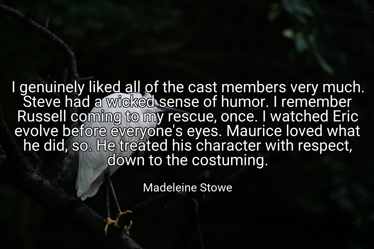 I genuinely liked all of the cast members very much. Steve had a wicked sense of humor. I remember Russell coming to my rescue, once. I watched Eric evolve before everyone's eyes. Maurice loved what he did, so. He treated his character with respect, down to the costuming. - Madeleine Stowe