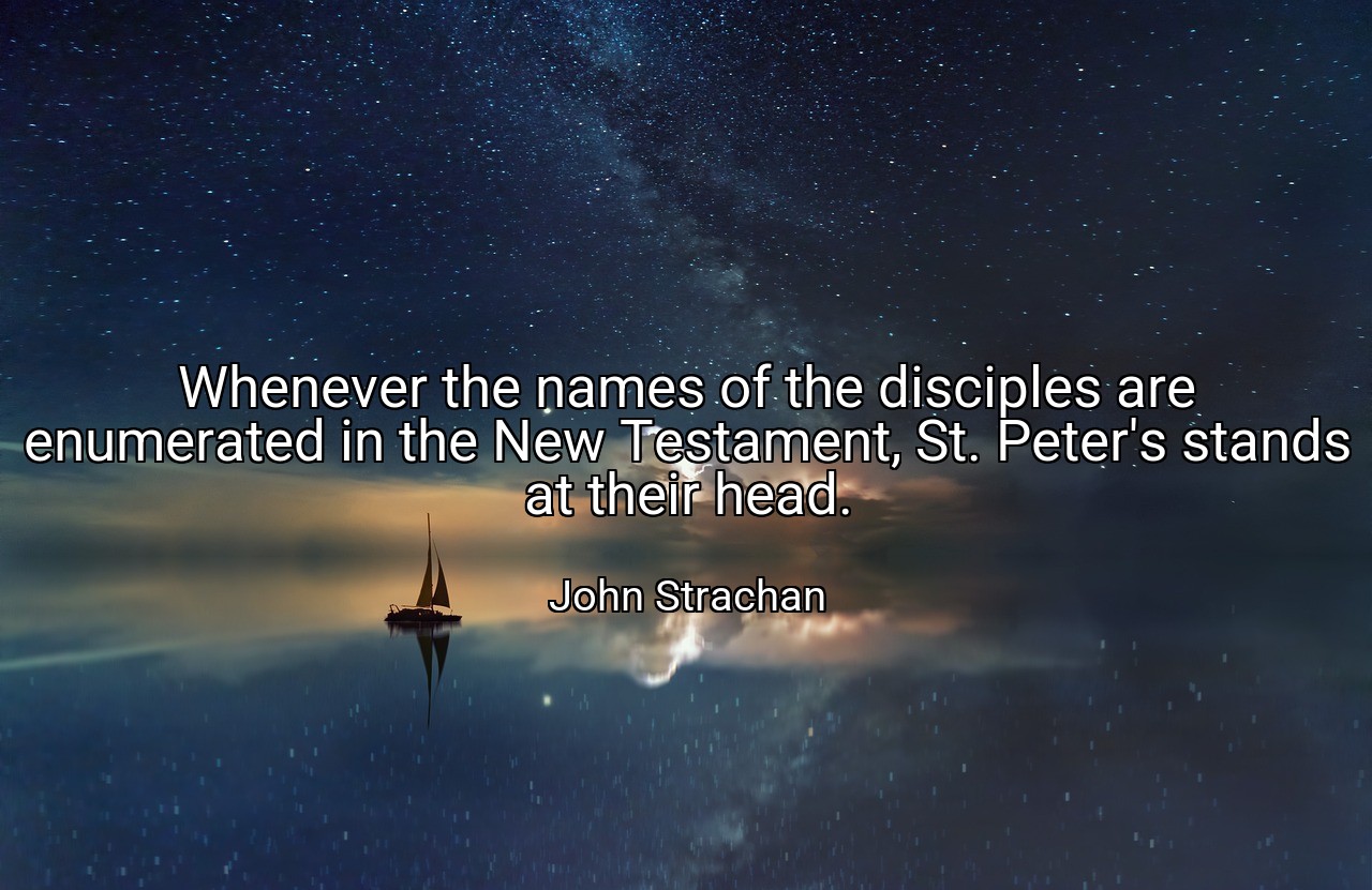 Whenever the names of the disciples are enumerated in the New Testament, St. Peter's stands at their head. - John Strachan