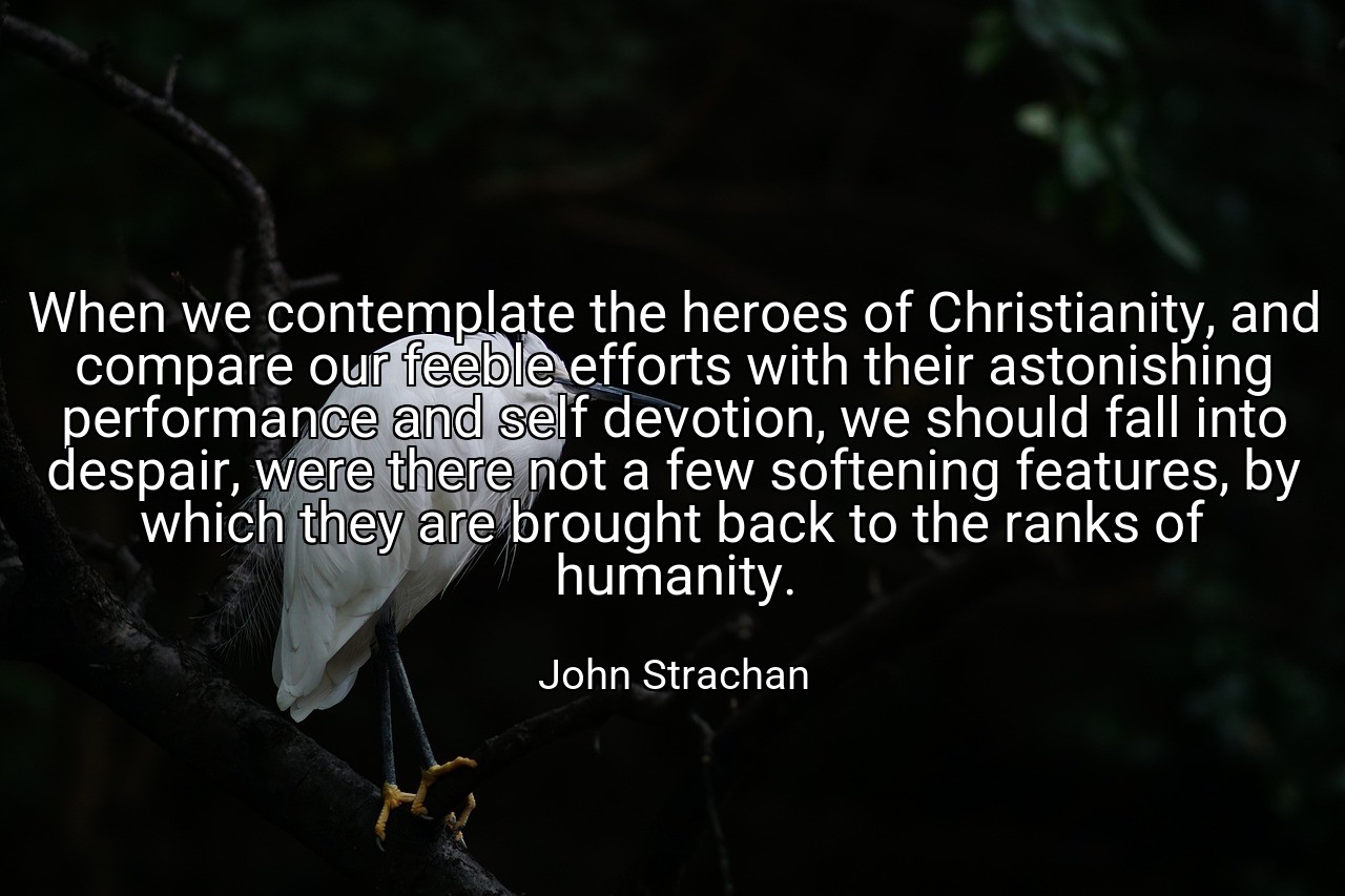 When we contemplate the heroes of Christianity, and compare our feeble efforts with their astonishing performance and self devotion, we should fall into despair, were there not a few softening features, by which they are brought back to the ranks of humanity. - John Strachan