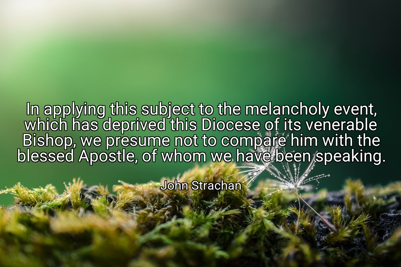 In applying this subject to the melancholy event, which has deprived this Diocese of its venerable Bishop, we presume not to compare him with the blessed Apostle, of whom we have been speaking. - John Strachan