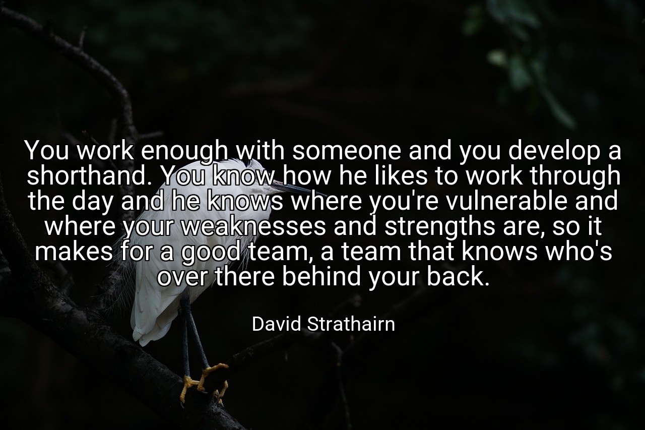 You work enough with someone and you develop a shorthand. You know how he likes to work through the day and he knows where you're vulnerable and where your weaknesses and strengths are, so it makes for a good team, a team that knows who's over there behind your back. - David Strathairn