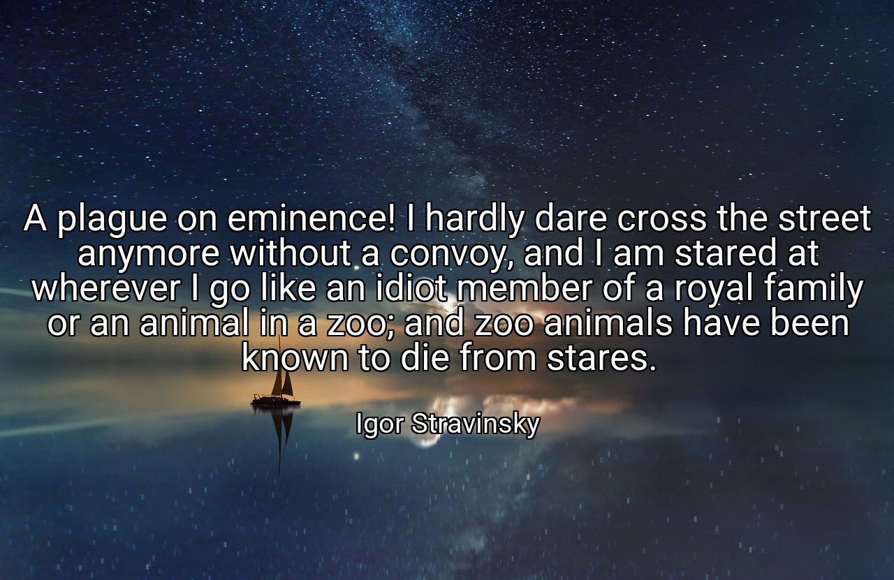 A plague on eminence! I hardly dare cross the street anymore without a convoy, and I am stared at wherever I go like an idiot member of a royal family or an animal in a zoo; and zoo animals have been known to die from stares. - Igor Stravinsky