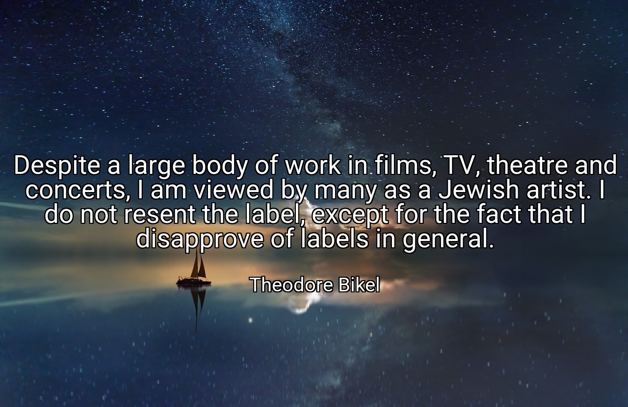 Despite a large body of work in films, TV, theatre and concerts, I am viewed by many as a Jewish artist. I do not resent the label, except for the fact that I disapprove of labels in general. - Theodore Bikel