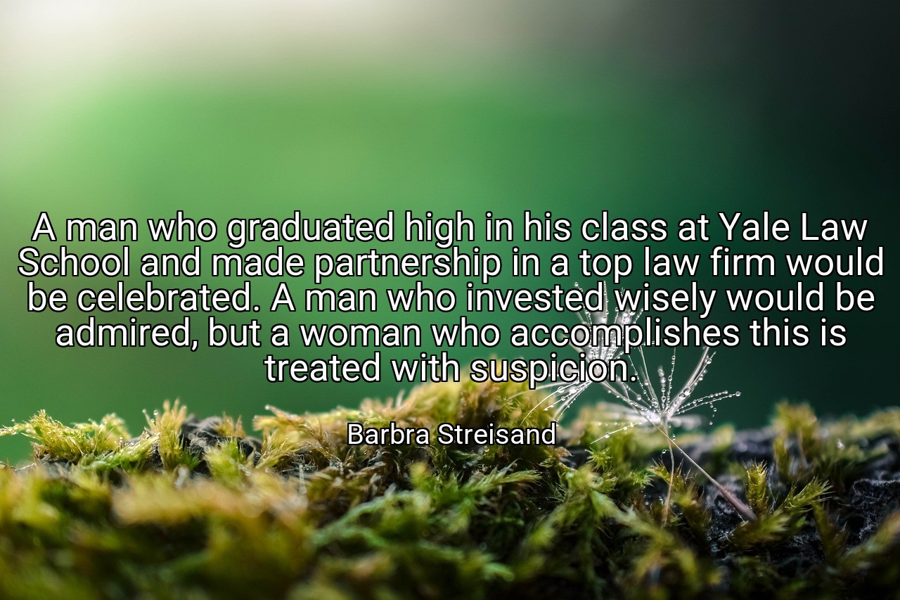 A man who graduated high in his class at Yale Law School and made partnership in a top law firm would be celebrated. A man who invested wisely would be admired, but a woman who accomplishes this is treated with suspicion. - Barbra Streisand