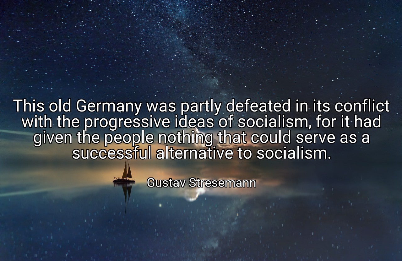 This old Germany was partly defeated in its conflict with the progressive ideas of socialism, for it had given the people nothing that could serve as a successful alternative to socialism. - Gustav Stresemann