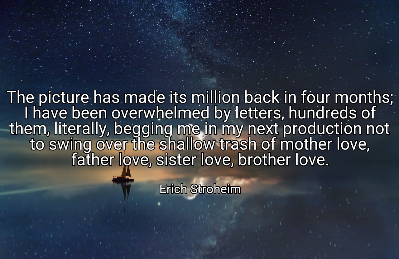 The picture has made its million back in four months; I have been overwhelmed by letters, hundreds of them, literally, begging me in my next production not to swing over the shallow trash of mother love, father love, sister love, brother love. - Erich Stroheim