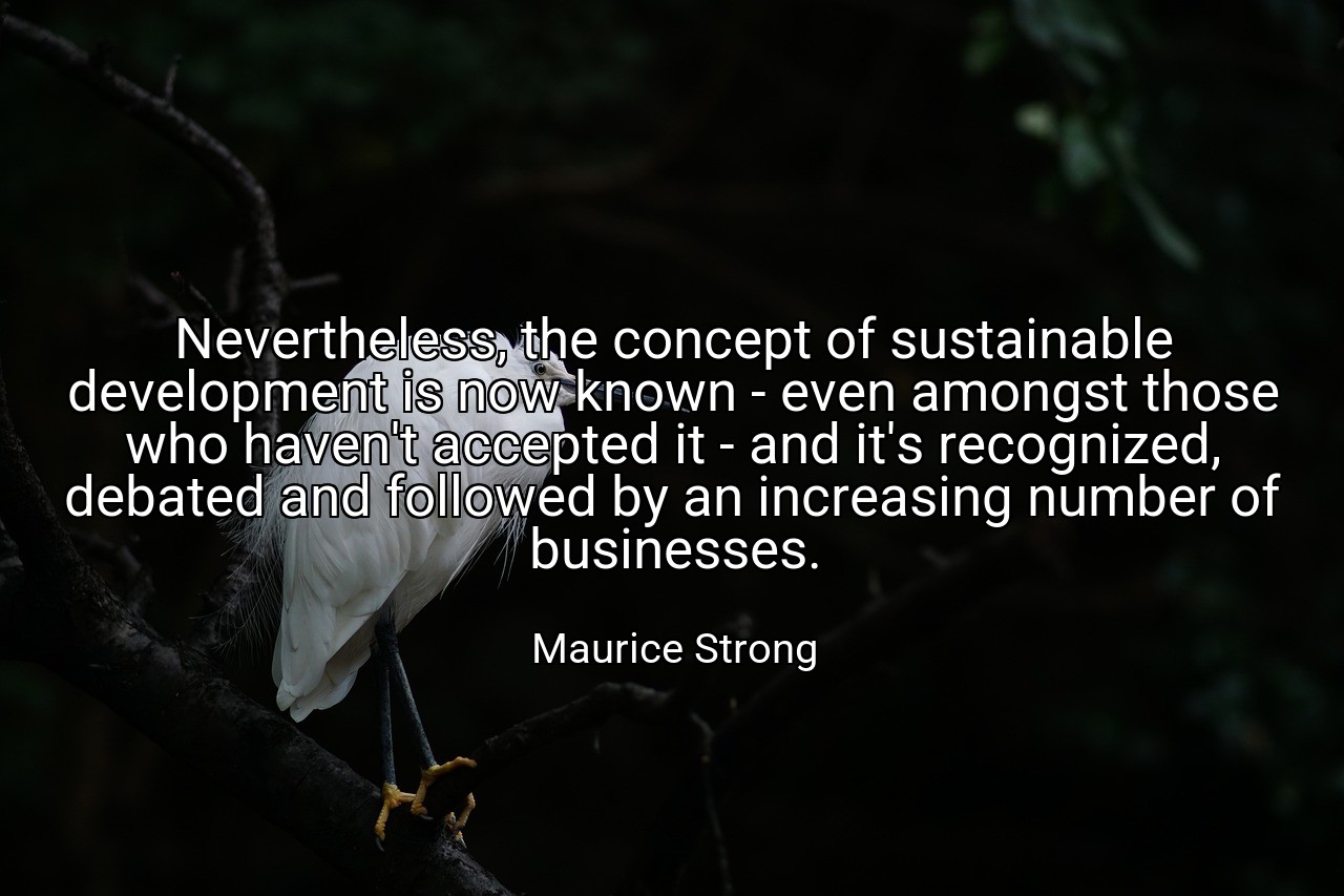 Nevertheless, the concept of sustainable development is now known - even amongst those who haven't accepted it - and it's recognized, debated and followed by an increasing number of businesses. - Maurice Strong