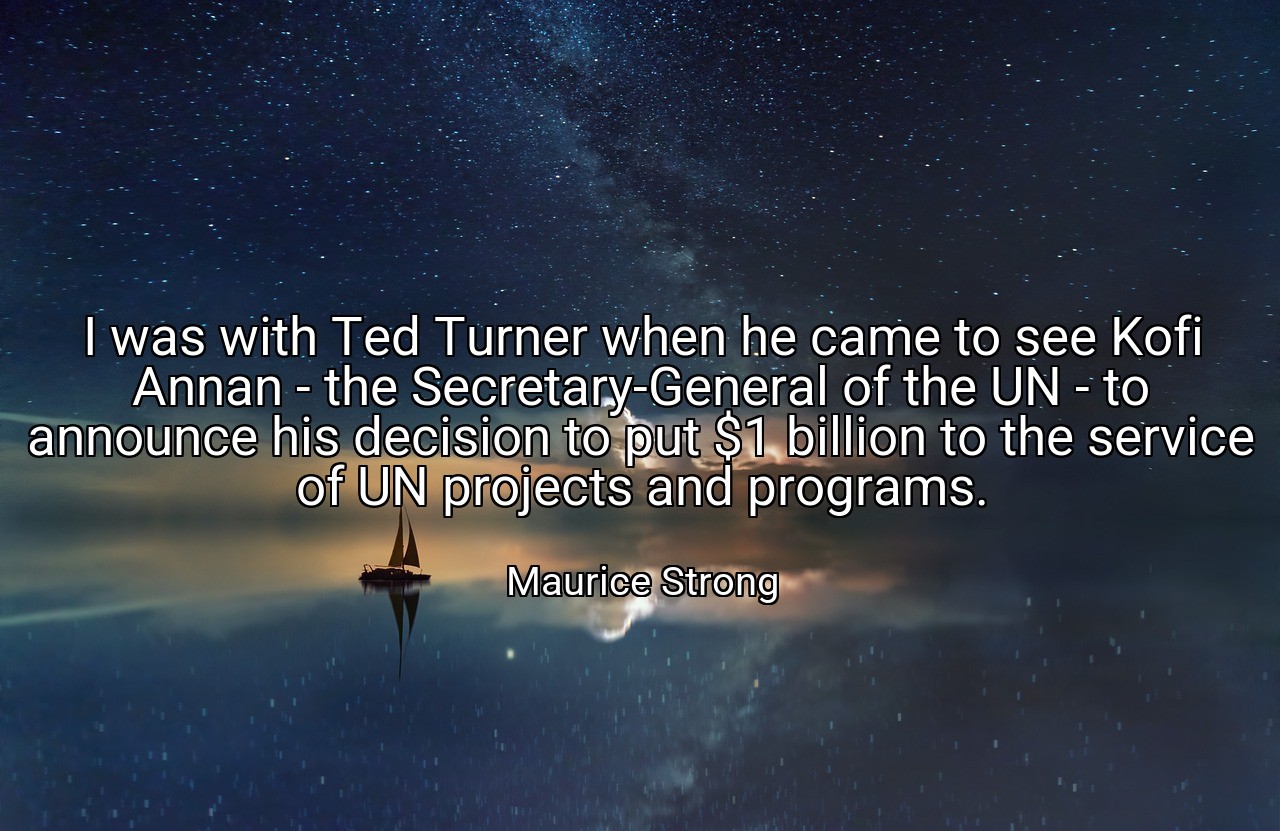 I was with Ted Turner when he came to see Kofi Annan - the Secretary-General of the UN - to announce his decision to put $1 billion to the service of UN projects and programs. - Maurice Strong