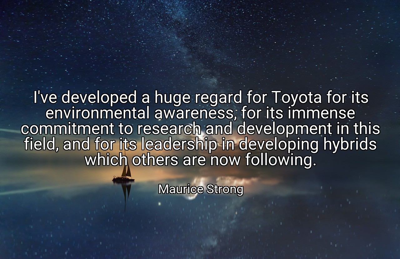 I've developed a huge regard for Toyota for its environmental awareness, for its immense commitment to research and development in this field, and for its leadership in developing hybrids which others are now following. - Maurice Strong