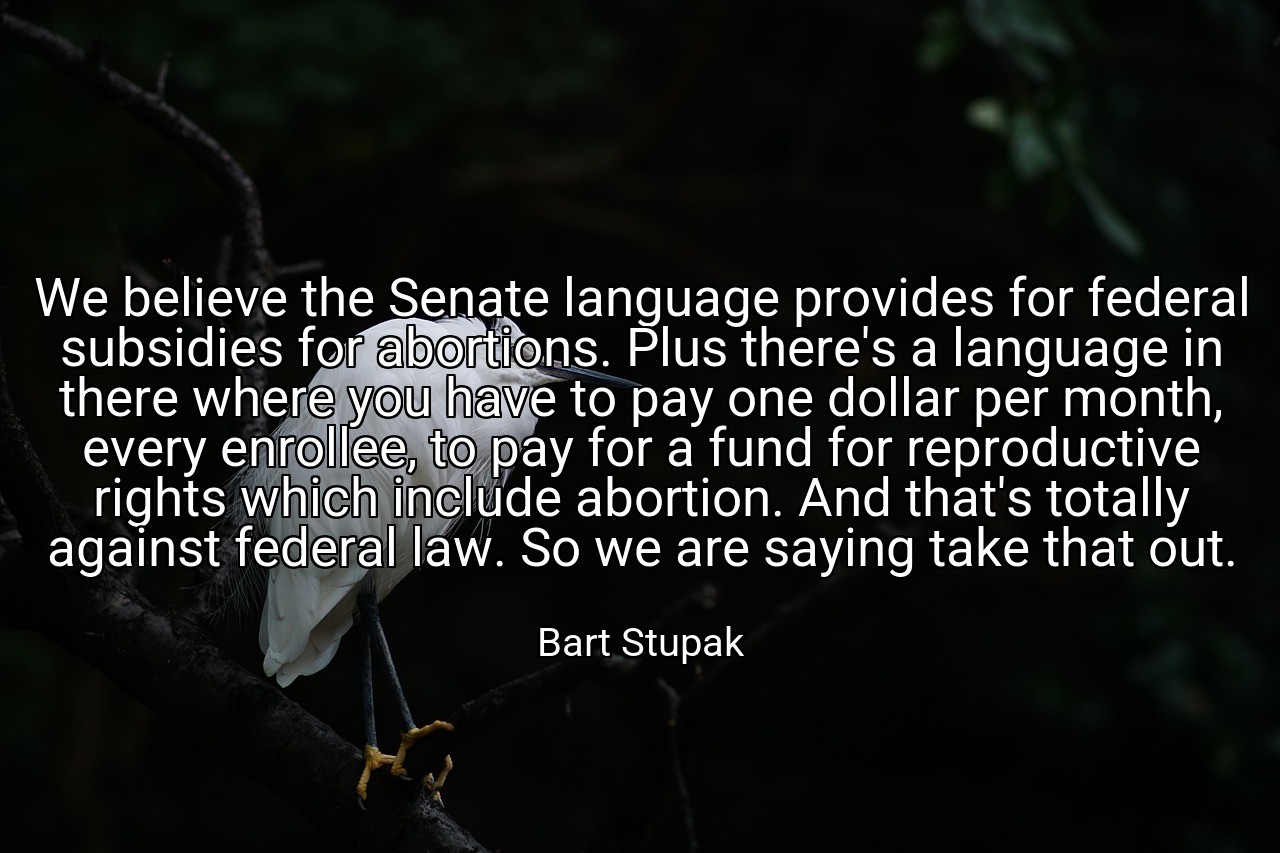 We believe the Senate language provides for federal subsidies for abortions. Plus there's a language in there where you have to pay one dollar per month, every enrollee, to pay for a fund for reproductive rights which include abortion. And that's totally against federal law. So we are saying take that out. - Bart Stupak