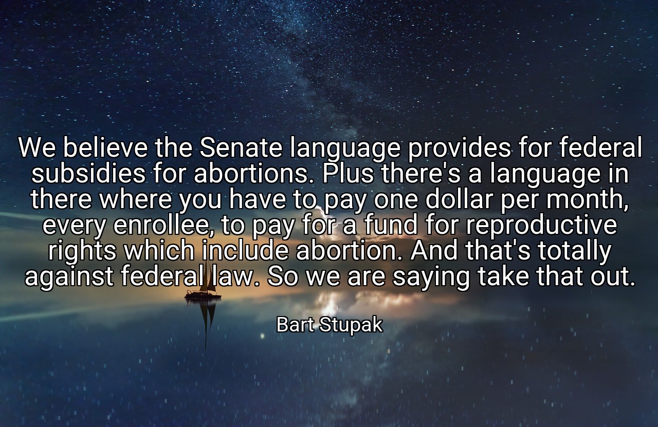We believe the Senate language provides for federal subsidies for abortions. Plus there's a language in there where you have to pay one dollar per month, every enrollee, to pay for a fund for reproductive rights which include abortion. And that's totally against federal law. So we are saying take that out. - Bart Stupak