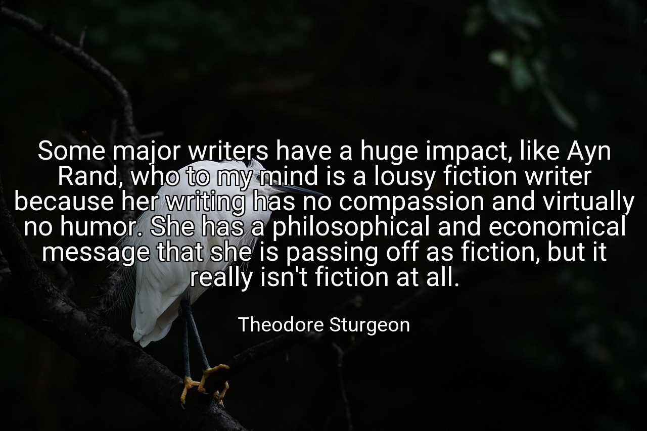 Some major writers have a huge impact, like Ayn Rand, who to my mind is a lousy fiction writer because her writing has no compassion and virtually no humor. She has a philosophical and economical message that she is passing off as fiction, but it really isn't fiction at all. - Theodore Sturgeon