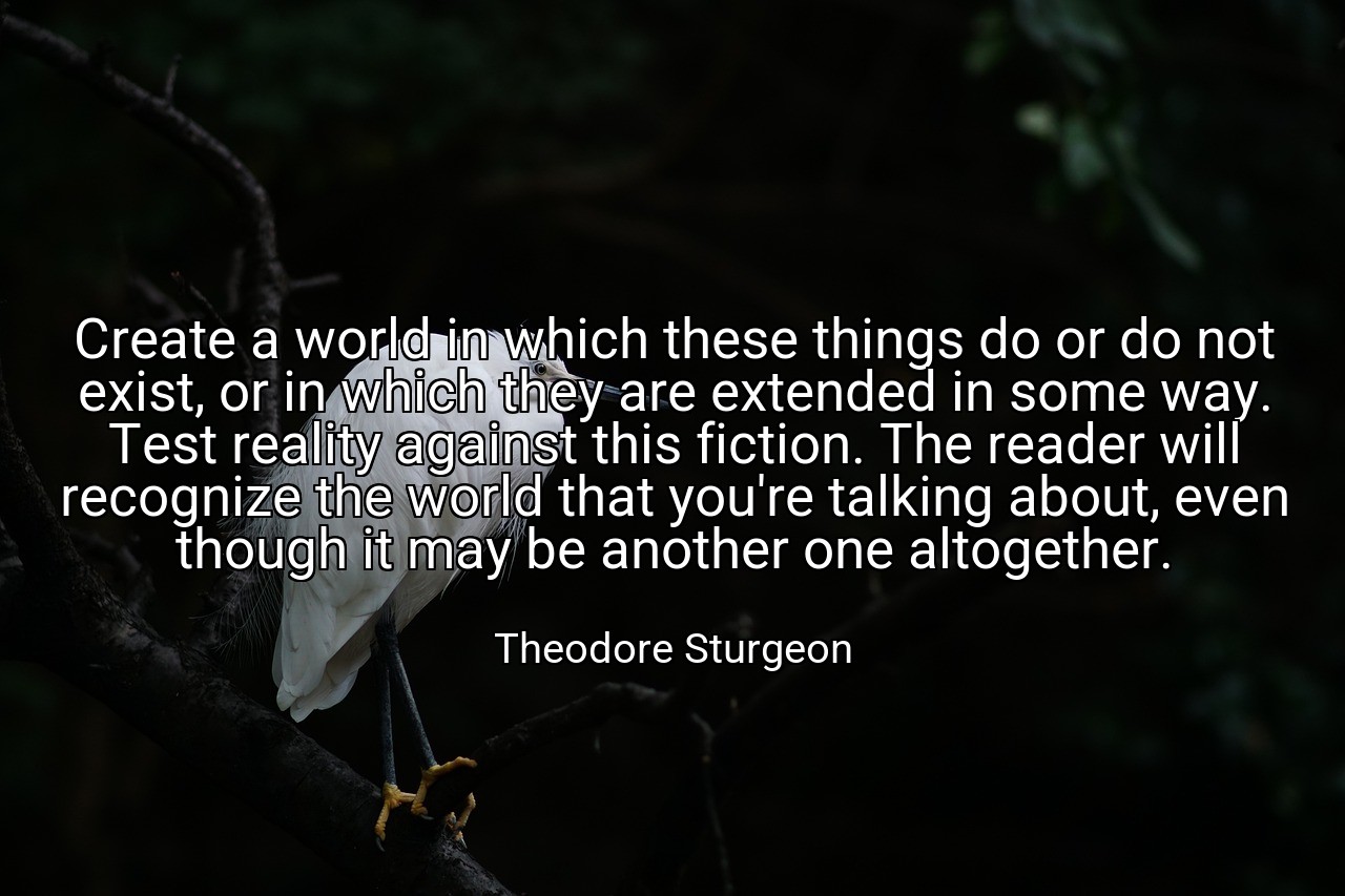 Create a world in which these things do or do not exist, or in which they are extended in some way. Test reality against this fiction. The reader will recognize the world that you're talking about, even though it may be another one altogether. - Theodore Sturgeon