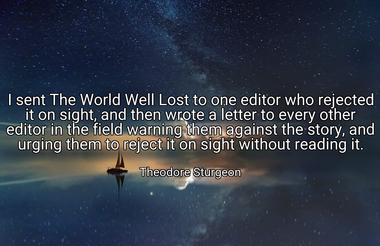 I sent The World Well Lost to one editor who rejected it on sight, and then wrote a letter to every other editor in the field warning them against the story, and urging them to reject it on sight without reading it. - Theodore Sturgeon