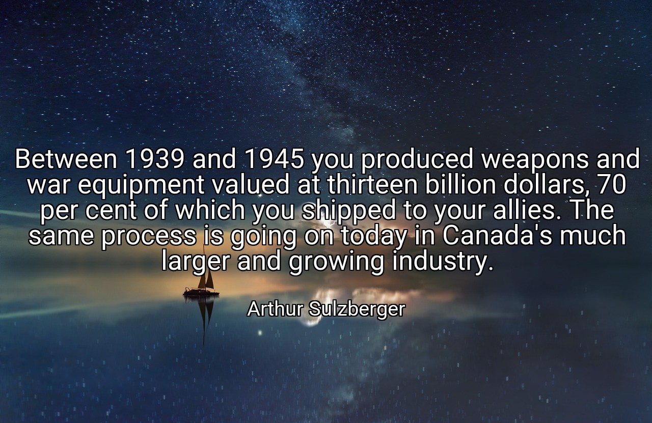 Between 1939 and 1945 you produced weapons and war equipment valued at thirteen billion dollars, 70 per cent of which you shipped to your allies. The same process is going on today in Canada's much larger and growing industry. - Arthur Sulzberger