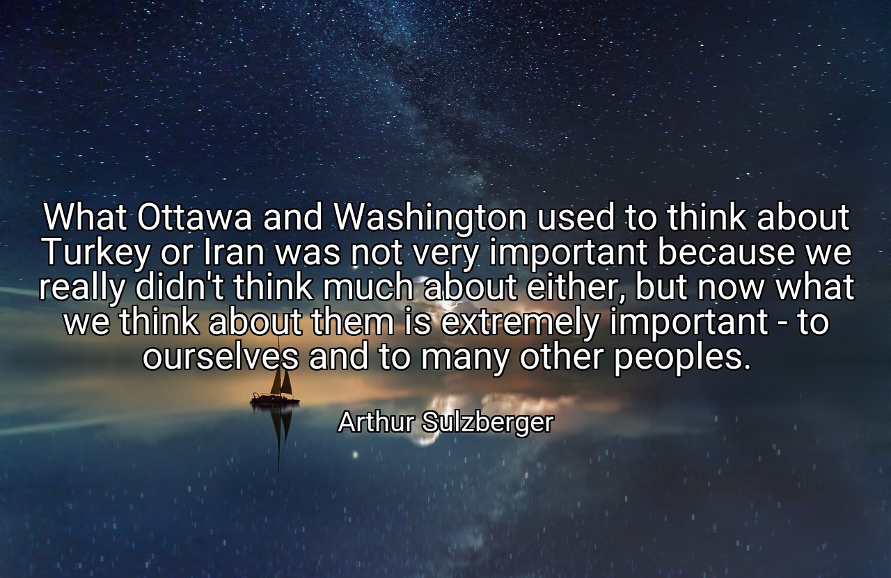 What Ottawa and Washington used to think about Turkey or Iran was not very important because we really didn't think much about either, but now what we think about them is extremely important - to ourselves and to many other peoples. - Arthur Sulzberger
