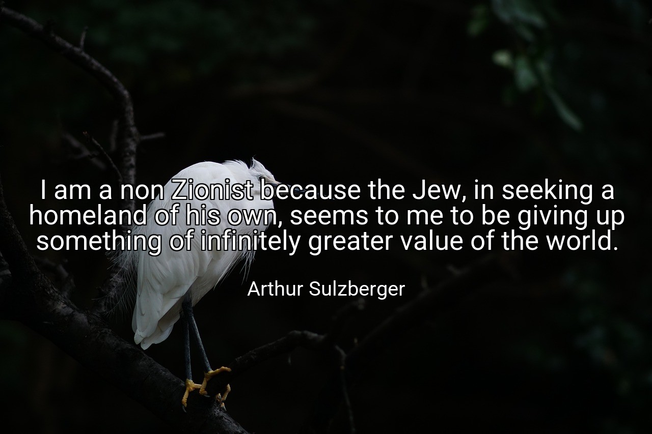 I am a non Zionist because the Jew, in seeking a homeland of his own, seems to me to be giving up something of infinitely greater value of the world. - Arthur Sulzberger