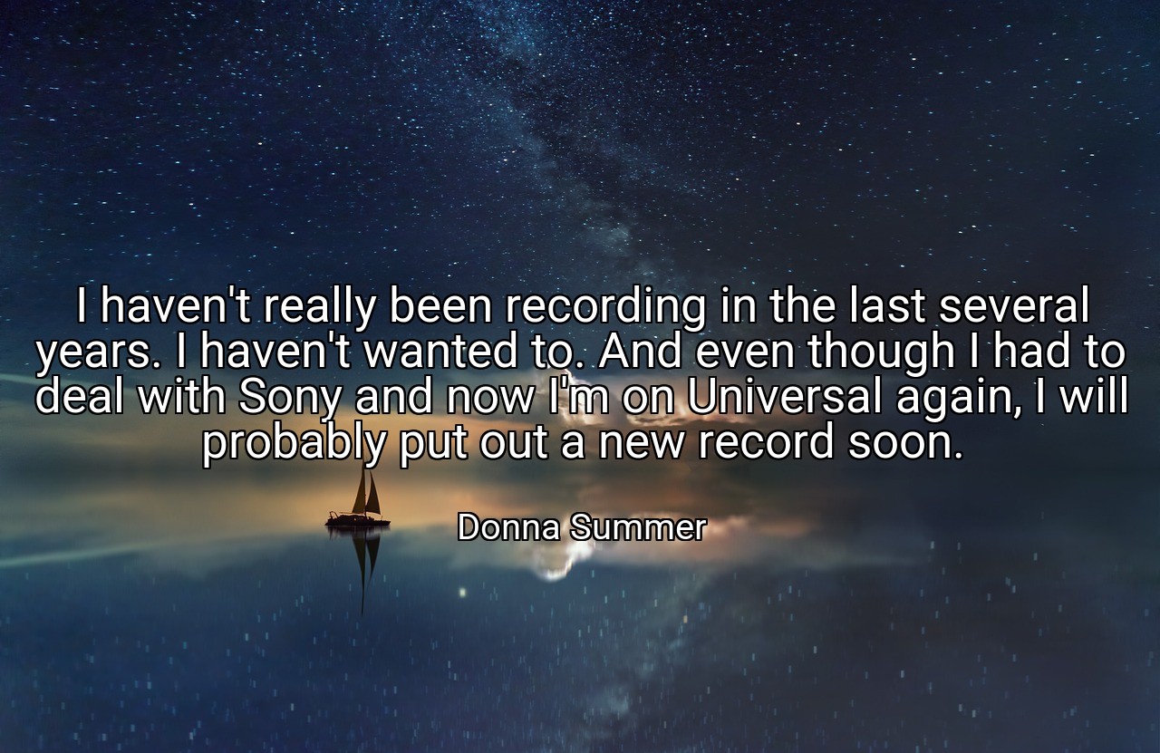 I haven't really been recording in the last several years. I haven't wanted to. And even though I had to deal with Sony and now I'm on Universal again, I will probably put out a new record soon. - Donna Summer