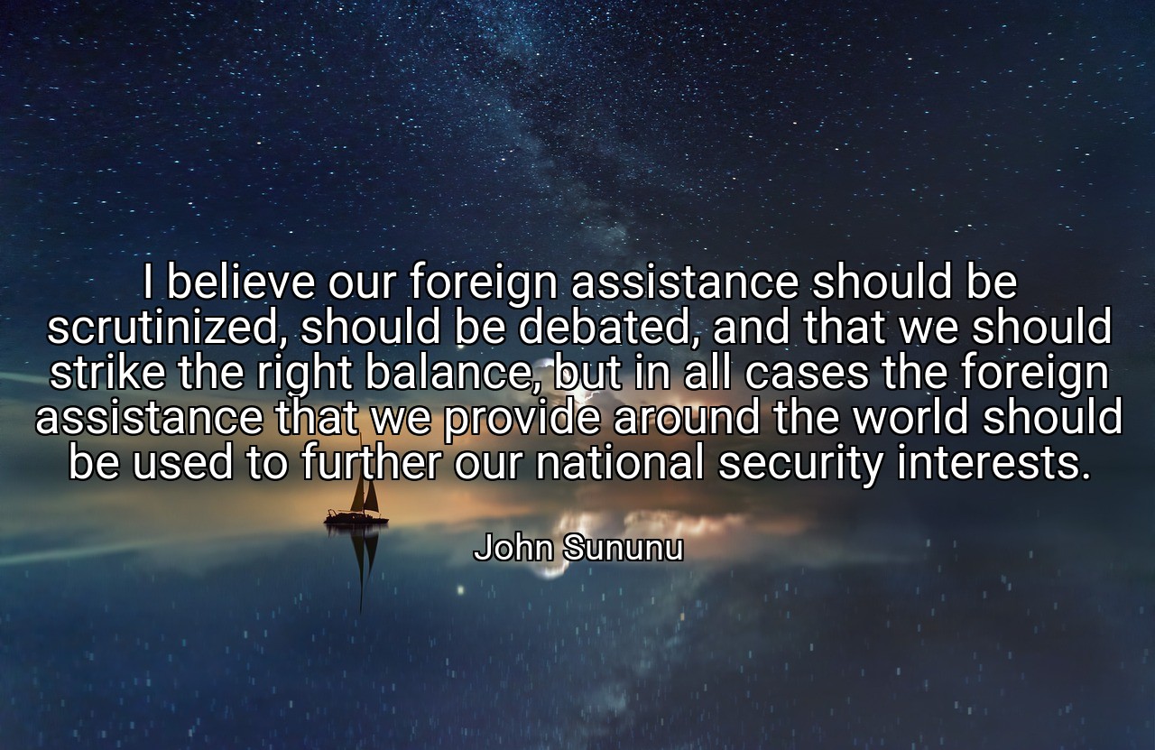 I believe our foreign assistance should be scrutinized, should be debated, and that we should strike the right balance, but in all cases the foreign assistance that we provide around the world should be used to further our national security interests. - John Sununu