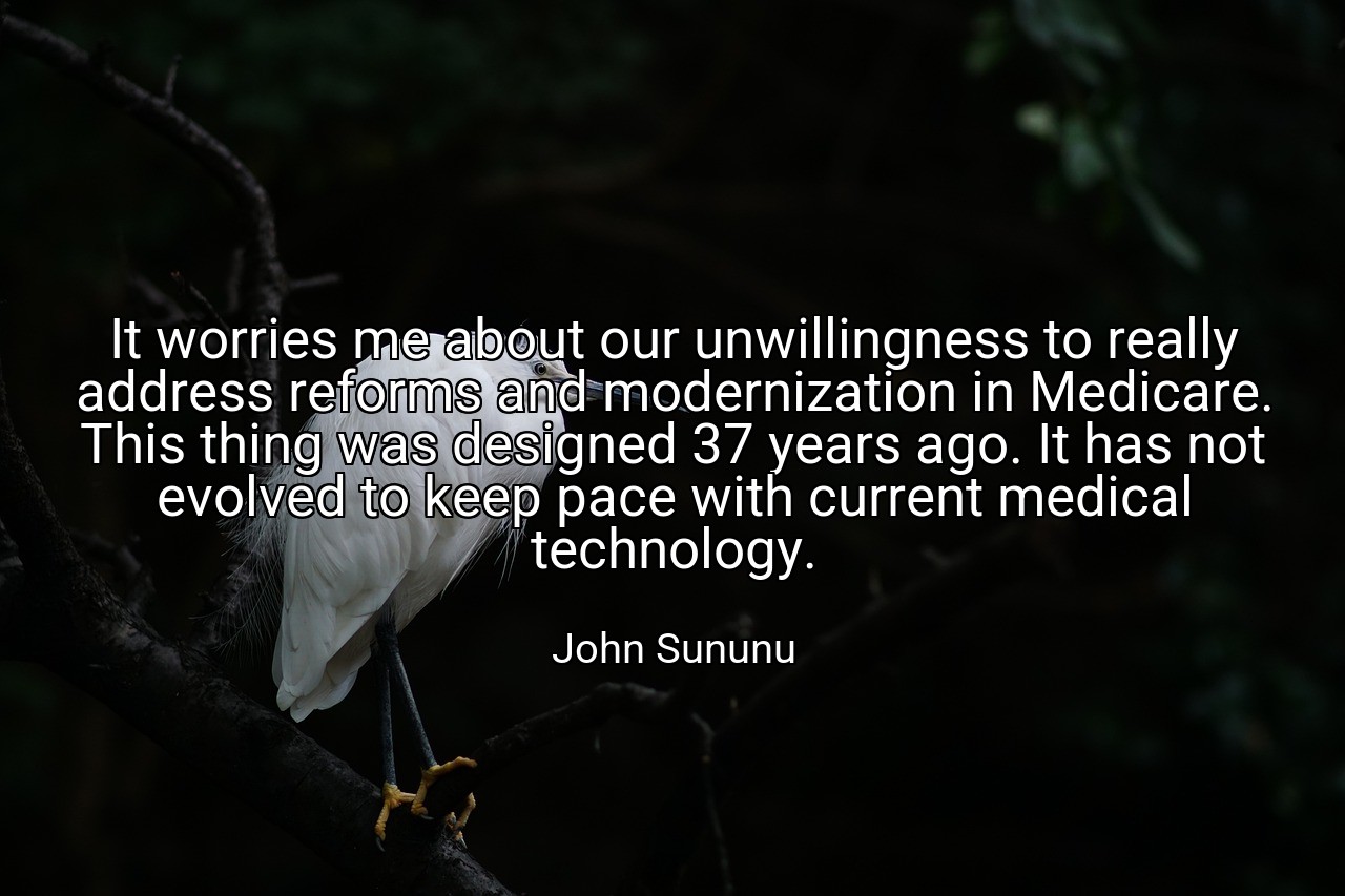 It worries me about our unwillingness to really address reforms and modernization in Medicare. This thing was designed 37 years ago. It has not evolved to keep pace with current medical technology. - John Sununu