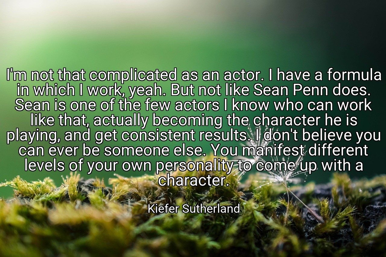 I'm not that complicated as an actor. I have a formula in which I work, yeah. But not like Sean Penn does. Sean is one of the few actors I know who can work like that, actually becoming the character he is playing, and get consistent results. I don't believe you can ever be someone else. You manifest different levels of your own personality to come up with a character. - Kiefer Sutherland