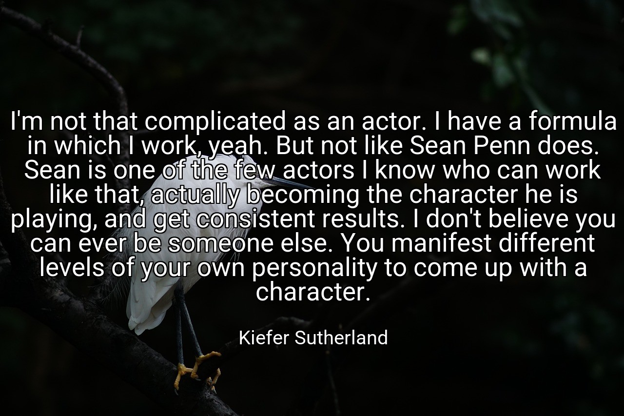 I'm not that complicated as an actor. I have a formula in which I work, yeah. But not like Sean Penn does. Sean is one of the few actors I know who can work like that, actually becoming the character he is playing, and get consistent results. I don't believe you can ever be someone else. You manifest different levels of your own personality to come up with a character. - Kiefer Sutherland