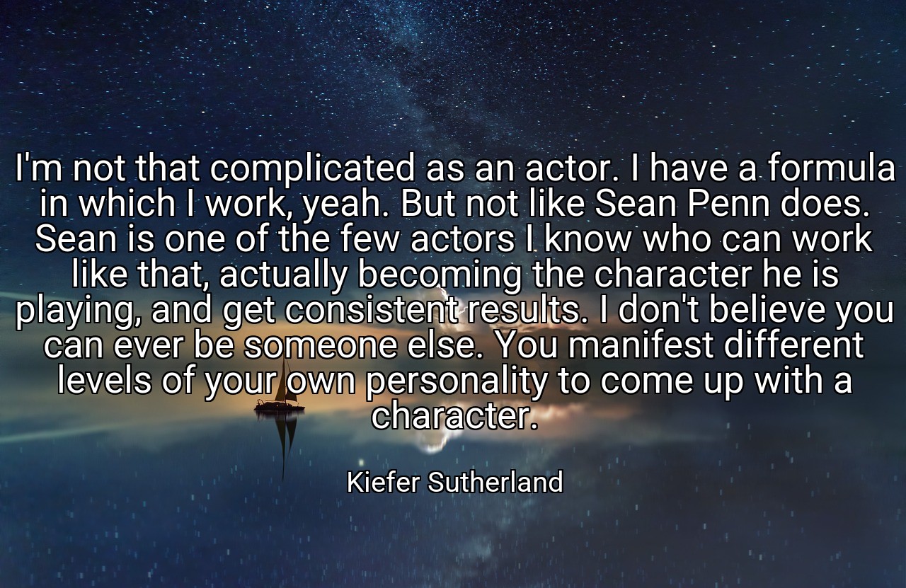I'm not that complicated as an actor. I have a formula in which I work, yeah. But not like Sean Penn does. Sean is one of the few actors I know who can work like that, actually becoming the character he is playing, and get consistent results. I don't believe you can ever be someone else. You manifest different levels of your own personality to come up with a character. - Kiefer Sutherland