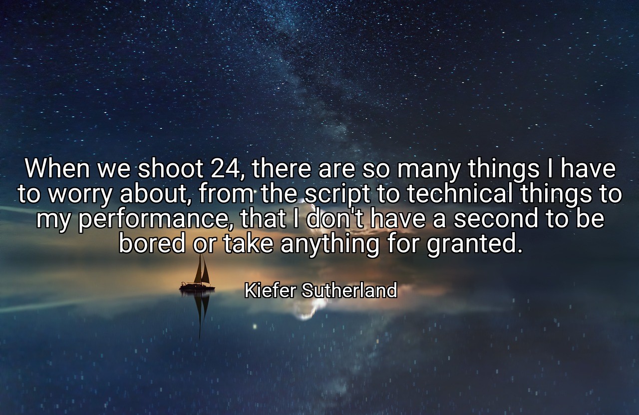 When we shoot 24, there are so many things I have to worry about, from the script to technical things to my performance, that I don't have a second to be bored or take anything for granted. - Kiefer Sutherland