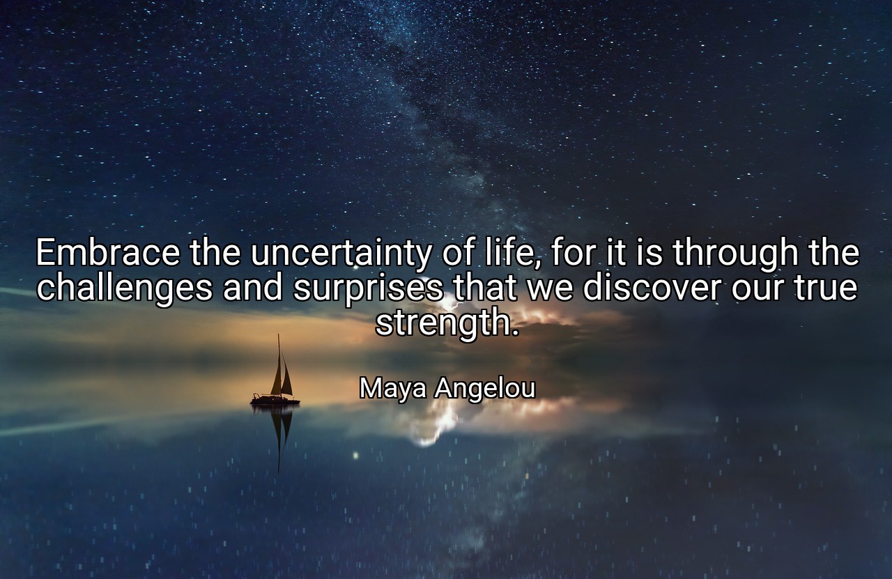 Embrace the uncertainty of life, for it is through the challenges and surprises that we discover our true strength. - Maya Angelou