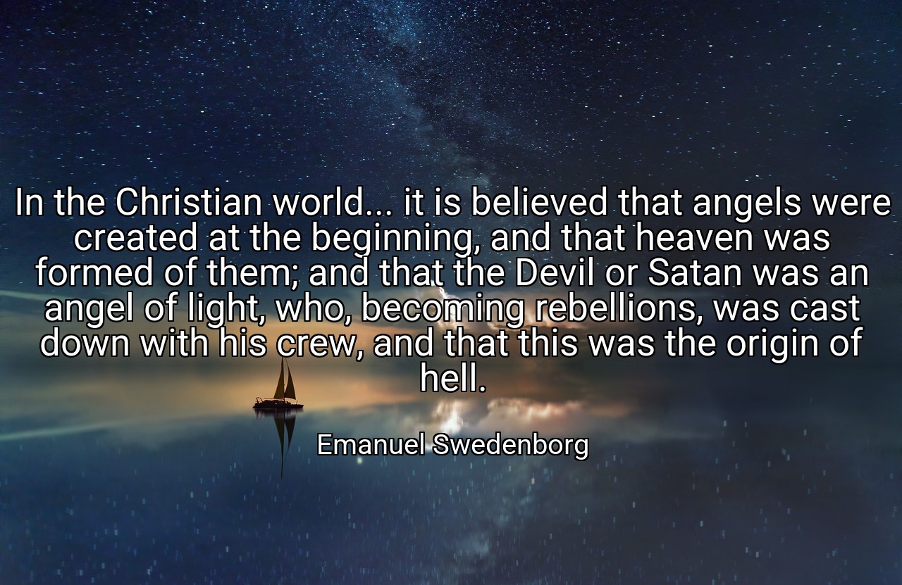 In the Christian world... it is believed that angels were created at the beginning, and that heaven was formed of them; and that the Devil or Satan was an angel of light, who, becoming rebellions, was cast down with his crew, and that this was the origin of hell. - Emanuel Swedenborg