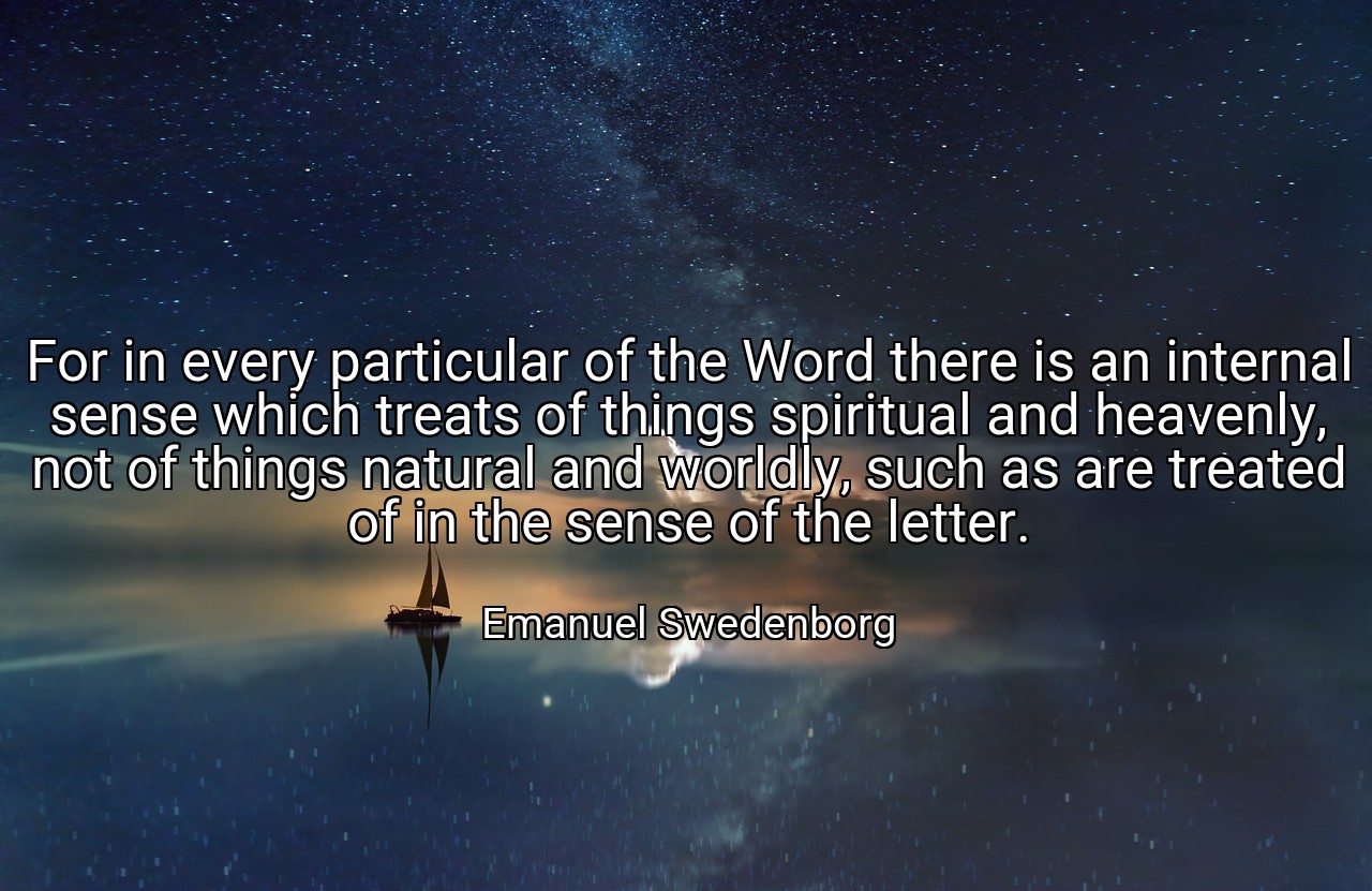 For in every particular of the Word there is an internal sense which treats of things spiritual and heavenly, not of things natural and worldly, such as are treated of in the sense of the letter. - Emanuel Swedenborg